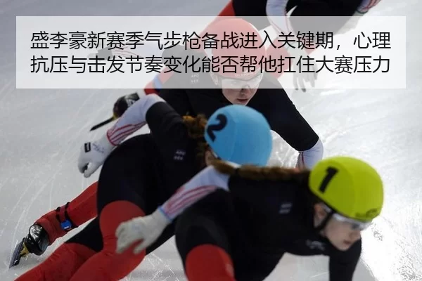 盛李豪新赛季气步枪备战进入关键期，心理抗压与击发节奏变化能否帮他扛住大赛压力